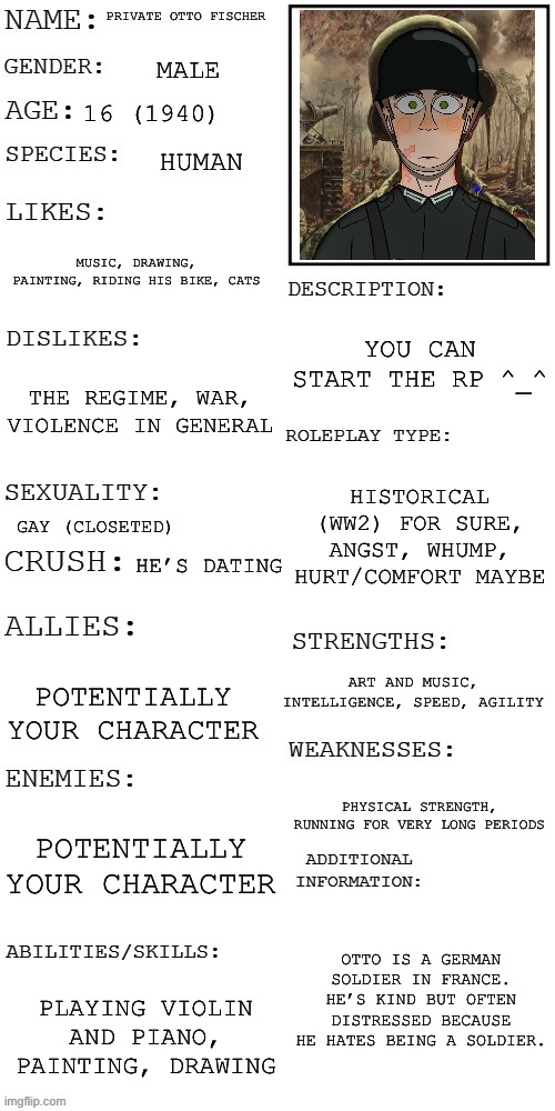 No joke OCs/RPs plz ^.^ | PRIVATE OTTO FISCHER; MALE; 16 (1940); HUMAN; MUSIC, DRAWING, PAINTING, RIDING HIS BIKE, CATS; YOU CAN START THE RP ^_^; THE REGIME, WAR, VIOLENCE IN GENERAL; HISTORICAL (WW2) FOR SURE, ANGST, WHUMP, HURT/COMFORT MAYBE; GAY (CLOSETED); HE’S DATING; ART AND MUSIC, INTELLIGENCE, SPEED, AGILITY; POTENTIALLY YOUR CHARACTER; PHYSICAL STRENGTH, RUNNING FOR VERY LONG PERIODS; POTENTIALLY YOUR CHARACTER; OTTO IS A GERMAN SOLDIER IN FRANCE. HE’S KIND BUT OFTEN DISTRESSED BECAUSE HE HATES BEING A SOLDIER. PLAYING VIOLIN AND PIANO, PAINTING, DRAWING | image tagged in updated roleplay oc showcase | made w/ Imgflip meme maker