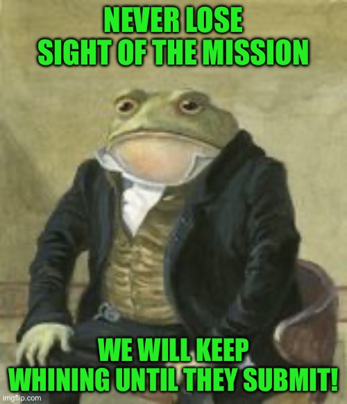 Colonel Toad | NEVER LOSE SIGHT OF THE MISSION; WE WILL KEEP WHINING UNTIL THEY SUBMIT! | image tagged in colonel toad | made w/ Imgflip meme maker