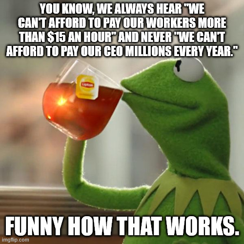 But That's None Of My Business Meme | YOU KNOW, WE ALWAYS HEAR "WE CAN'T AFFORD TO PAY OUR WORKERS MORE THAN $15 AN HOUR" AND NEVER "WE CAN'T AFFORD TO PAY OUR CEO MILLIONS EVERY YEAR."; FUNNY HOW THAT WORKS. | image tagged in memes,but that's none of my business,kermit the frog | made w/ Imgflip meme maker