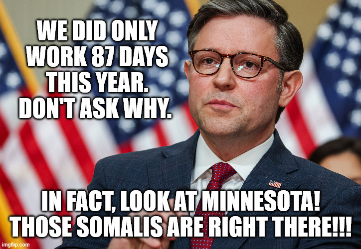 Speaker Mike Johnson, Republican Trump USA | WE DID ONLY WORK 87 DAYS THIS YEAR. DON'T ASK WHY. IN FACT, LOOK AT MINNESOTA! THOSE SOMALIS ARE RIGHT THERE!!! | image tagged in speaker mike johnson republican trump usa | made w/ Imgflip meme maker