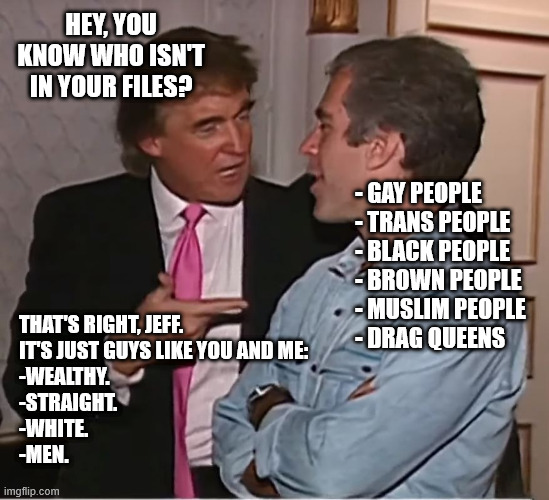 trump epstein party | HEY, YOU KNOW WHO ISN'T IN YOUR FILES? - GAY PEOPLE
- TRANS PEOPLE
- BLACK PEOPLE
- BROWN PEOPLE
- MUSLIM PEOPLE
- DRAG QUEENS; THAT'S RIGHT, JEFF. 
IT'S JUST GUYS LIKE YOU AND ME:
-WEALTHY. 
-STRAIGHT. 
-WHITE. 
-MEN. | image tagged in trump epstein party | made w/ Imgflip meme maker