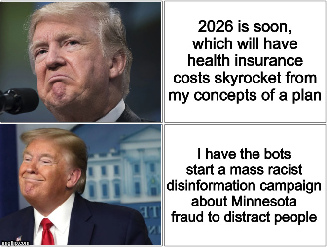 Bots coming full force to distract us | 2026 is soon, which will have health insurance costs skyrocket from my concepts of a plan; I have the bots start a mass racist disinformation campaign about Minnesota fraud to distract people | image tagged in trump sad/happy | made w/ Imgflip meme maker