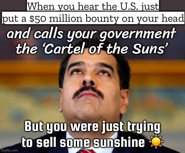 When the U.S. accuses you of leading a cocaine empire; and puts a $50 million bounty on your head | When you hear the U.S. just put a $50 million bounty on your head; and calls your government the ‘Cartel of the Suns’; But you were just trying to sell some sunshine ☀️ | image tagged in maduro in orridisce,cocaine,venezuela,donald trump,war on drugs,cocaine is a hell of a drug | made w/ Imgflip meme maker