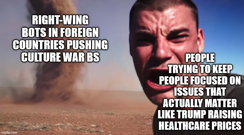 The bots are working overtime about Minnesota | RIGHT-WING BOTS IN FOREIGN COUNTRIES PUSHING CULTURE WAR BS; PEOPLE TRYING TO KEEP PEOPLE FOCUSED ON ISSUES THAT ACTUALLY MATTER LIKE TRUMP RAISING HEALTHCARE PRICES | image tagged in here it comes | made w/ Imgflip meme maker