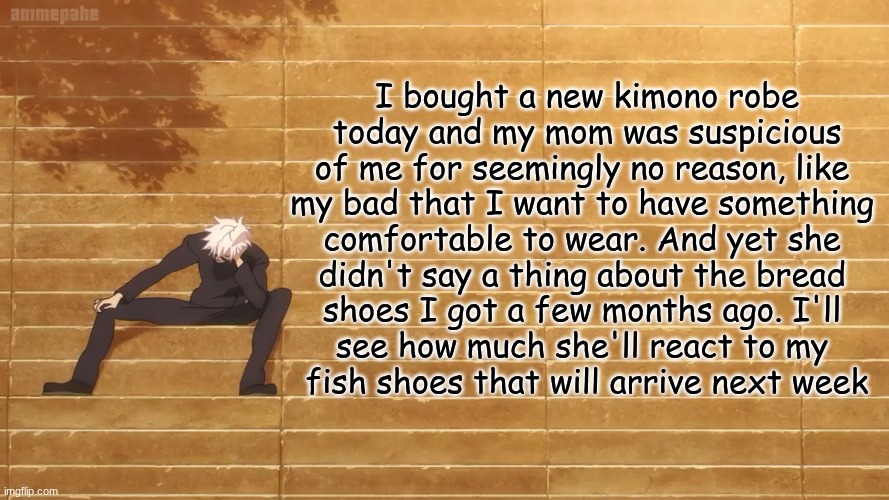 I bought a new kimono robe
 today and my mom was suspicious 
of me for seemingly no reason, like 
my bad that I want to have something 
comfortable to wear. And yet she 
didn't say a thing about the bread 
shoes I got a few months ago. I'll 
see how much she'll react to my 
fish shoes that will arrive next week | made w/ Imgflip meme maker