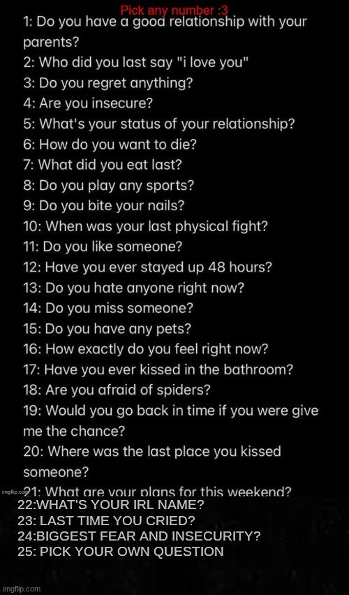 I added some more to it | 22:WHAT'S YOUR IRL NAME?
23: LAST TIME YOU CRIED?
24:BIGGEST FEAR AND INSECURITY?
25: PICK YOUR OWN QUESTION | image tagged in ask away luvs 2 | made w/ Imgflip meme maker