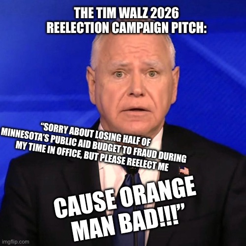 Tim Walz Debate 2024 | THE TIM WALZ 2026 REELECTION CAMPAIGN PITCH:; “SORRY ABOUT LOSING HALF OF MINNESOTA’S PUBLIC AID BUDGET TO FRAUD DURING MY TIME IN OFFICE, BUT PLEASE REELECT ME; CAUSE ORANGE MAN BAD!!!” | image tagged in tim walz debate 2024 | made w/ Imgflip meme maker