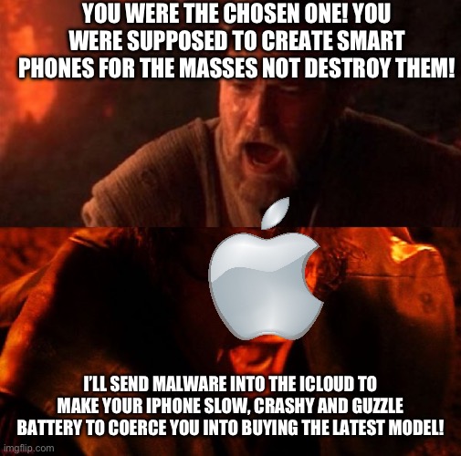 anakin and obi wan | YOU WERE THE CHOSEN ONE! YOU WERE SUPPOSED TO CREATE SMART PHONES FOR THE MASSES NOT DESTROY THEM! I’LL SEND MALWARE INTO THE ICLOUD TO MAKE YOUR IPHONE SLOW, CRASHY AND GUZZLE BATTERY TO COERCE YOU INTO BUYING THE LATEST MODEL! | image tagged in anakin and obi wan | made w/ Imgflip meme maker