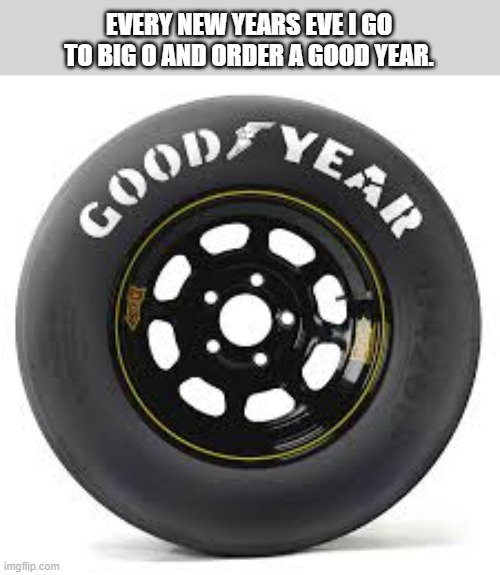 Every New Year's Eve I go to Big O tires and order a Good Year. | EVERY NEW YEARS EVE I GO TO BIG O AND ORDER A GOOD YEAR. | image tagged in funny,humor,play on words,tires,new year,new years eve | made w/ Imgflip meme maker