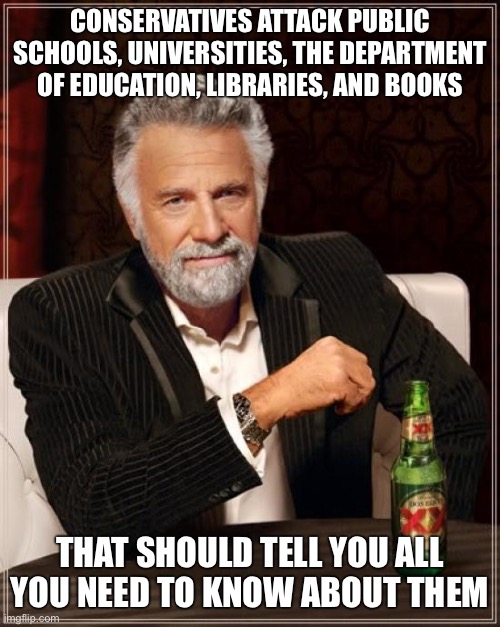The Most Interesting Man In The World Meme | CONSERVATIVES ATTACK PUBLIC SCHOOLS, UNIVERSITIES, THE DEPARTMENT OF EDUCATION, LIBRARIES, AND BOOKS; THAT SHOULD TELL YOU ALL YOU NEED TO KNOW ABOUT THEM | image tagged in memes,the most interesting man in the world | made w/ Imgflip meme maker