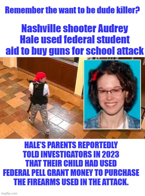 Biden  & Wray hide all the info on this case | Remember the want to be dude killer? Nashville shooter Audrey Hale used federal student aid to buy guns for school attack; HALE’S PARENTS REPORTEDLY TOLD INVESTIGATORS IN 2023 THAT THEIR CHILD HAD USED FEDERAL PELL GRANT MONEY TO PURCHASE THE FIREARMS USED IN THE ATTACK. | made w/ Imgflip meme maker