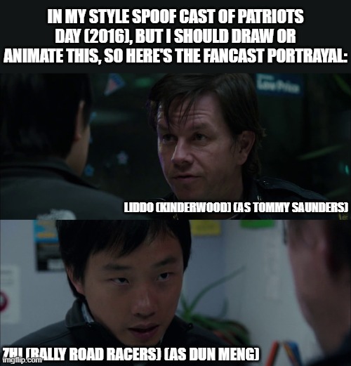 Should Animate/Draw This in Lorick Style Spoof Cast #30 (The last day of 2025) | IN MY STYLE SPOOF CAST OF PATRIOTS DAY (2016), BUT I SHOULD DRAW OR ANIMATE THIS, SO HERE'S THE FANCAST PORTRAYAL:; LIDDO (KINDERWOOD) (AS TOMMY SAUNDERS); ZHI (RALLY ROAD RACERS) (AS DUN MENG) | image tagged in should animate/draw this in lorick style spoof cast,spoof cast,meme,memes,patriots day,screenshot | made w/ Imgflip meme maker