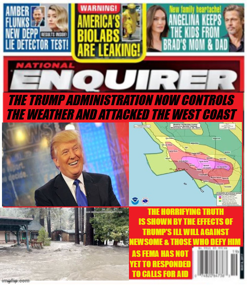 National Enquirer Trump Weather Wrath | THE TRUMP ADMINISTRATION NOW CONTROLS THE WEATHER AND ATTACKED THE WEST COAST; THE HORRIFYING TRUTH IS SHOWN BY THE EFFECTS OF TRUMP'S ILL WILL AGAINST NEWSOME & THOSE WHO DEFY HIM; AS FEMA HAS NOT YET TO RESPONDED  TO CALLS FOR AID | image tagged in national enquirer trump weather wrath,weather machine,fema closed leave message,antichrist,maga mayhem | made w/ Imgflip meme maker