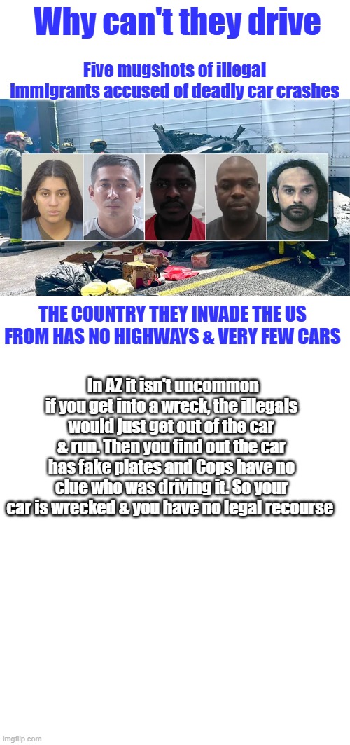 Why can't they drive; Five mugshots of illegal immigrants accused of deadly car crashes; THE COUNTRY THEY INVADE THE US FROM HAS NO HIGHWAYS & VERY FEW CARS; In AZ it isn't uncommon if you get into a wreck, the illegals would just get out of the car & run. Then you find out the car has fake plates and Cops have no clue who was driving it. So your car is wrecked & you have no legal recourse | image tagged in blank square | made w/ Imgflip meme maker