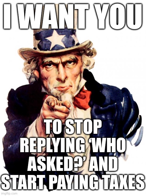 I WANT YOU; TO STOP REPLYING ‘WHO ASKED?’ AND START PAYING TAXES | I WANT YOU; TO STOP REPLYING ‘WHO ASKED?’ AND START PAYING TAXES | image tagged in memes,uncle sam,taxes,taxation is theft,email,tax | made w/ Imgflip meme maker