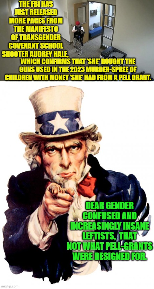 Open up state operated Insane Asylum again . . . there are plenty of usual inhabitants. | THE FBI HAS JUST RELEASED MORE PAGES FROM THE MANIFESTO OF TRANSGENDER COVENANT SCHOOL SHOOTER AUDREY HALE, WHICH CONFIRMS THAT 'SHE' BOUGHT THE GUNS USED IN THE 2023 MURDER-SPREE OF CHILDREN WITH MONEY 'SHE' HAD FROM A PELL GRANT. DEAR GENDER CONFUSED AND INCREASINGLY INSANE LEFTISTS,  THAT NOT WHAT PELL-GRANTS WERE DESIGNED FOR. | image tagged in uncle sam | made w/ Imgflip meme maker