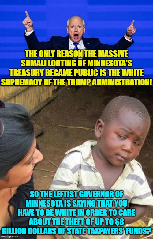 Yep , , , that IS what he is saying.  Apparently Brown skin-town citizens wouldn't care. | THE ONLY REASON THE MASSIVE SOMALI LOOTING OF MINNESOTA'S TREASURY BECAME PUBLIC IS THE WHITE SUPREMACY OF THE TRUMP ADMINISTRATION! SO THE LEFTIST GOVERNOR OF MINNESOTA IS SAYING THAT YOU HAVE TO BE WHITE IN ORDER TO CARE ABOUT THE THEFT OF UP TO $8 BILLION DOLLARS OF STATE TAXPAYERS' FUNDS? | image tagged in yep | made w/ Imgflip meme maker