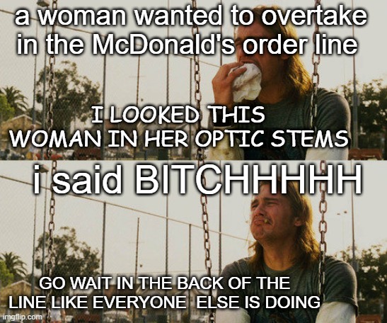 First World Stoner Problems Meme | a woman wanted to overtake in the McDonald's order line; I LOOKED THIS WOMAN IN HER OPTIC STEMS; i said BITCHHHHH; GO WAIT IN THE BACK OF THE  LINE LIKE EVERYONE  ELSE IS DOING | image tagged in memes,first world stoner problems | made w/ Imgflip meme maker