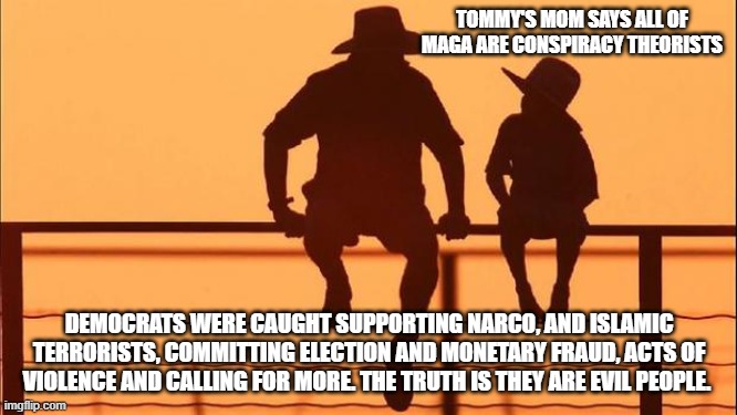 Cowboy wisdom, telling the truth is not a conspiracy | TOMMY'S MOM SAYS ALL OF MAGA ARE CONSPIRACY THEORISTS; DEMOCRATS WERE CAUGHT SUPPORTING NARCO, AND ISLAMIC TERRORISTS, COMMITTING ELECTION AND MONETARY FRAUD, ACTS OF VIOLENCE AND CALLING FOR MORE. THE TRUTH IS THEY ARE EVIL PEOPLE. | image tagged in cowboy father and son,conspiracy,democrat crime wave,cowboy wisdom,know them,democrat war on america | made w/ Imgflip meme maker