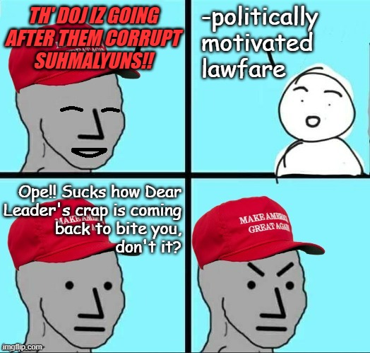 "Whom loosed the beast is fair game for its fangs." | -politically motivated
lawfare; TH' DOJ IZ GOING
AFTER THEM CORRUPT
SUHMALYUNS!! Ope!! Sucks how Dear
Leader's crap is coming
back to bite you,
don't it? | image tagged in happy mad maga npc,oops,double edged sword | made w/ Imgflip meme maker