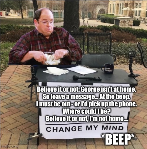 Undoubtedly Good Faith Debate | Believe it or not: George isn't at home. 
So leave a message… At the beep. 
I must be out - or I'd pick up the phone. 
Where could I be? 
Believe it or not, I'm not home…. *BEEP* | image tagged in change my mind | made w/ Imgflip meme maker
