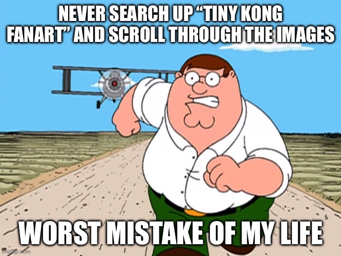Trust me you don’t! | NEVER SEARCH UP “TINY KONG FANART” AND SCROLL THROUGH THE IMAGES; WORST MISTAKE OF MY LIFE | image tagged in peter griffin running away,disturbing | made w/ Imgflip meme maker