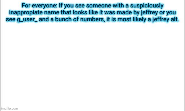 if you're a mod, ALWAYS ban jeffrey and his alts. | For everyone: If you see someone with a suspiciously inappropiate name that looks like it was made by jeffrey or you see g_user_ and a bunch of numbers, it is most likely a jeffrey alt. | image tagged in white background | made w/ Imgflip meme maker
