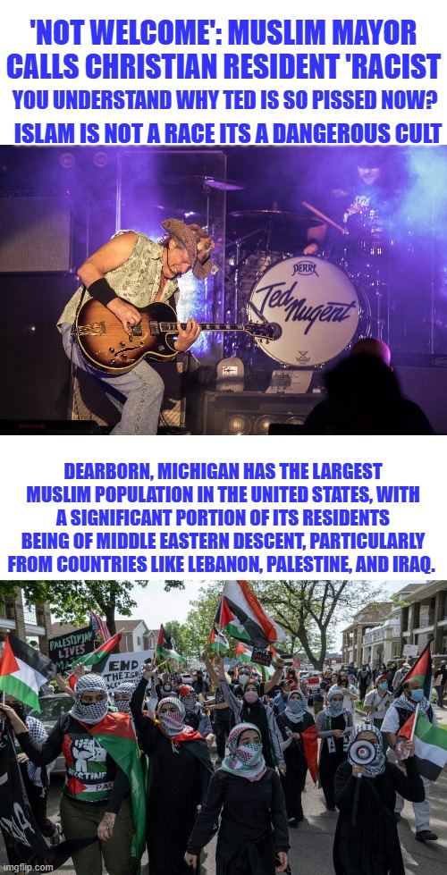 Little NY | 'NOT WELCOME': MUSLIM MAYOR CALLS CHRISTIAN RESIDENT 'RACIST; YOU UNDERSTAND WHY TED IS SO PISSED NOW? ISLAM IS NOT A RACE ITS A DANGEROUS CULT; DEARBORN, MICHIGAN HAS THE LARGEST MUSLIM POPULATION IN THE UNITED STATES, WITH A SIGNIFICANT PORTION OF ITS RESIDENTS BEING OF MIDDLE EASTERN DESCENT, PARTICULARLY FROM COUNTRIES LIKE LEBANON, PALESTINE, AND IRAQ. | made w/ Imgflip meme maker