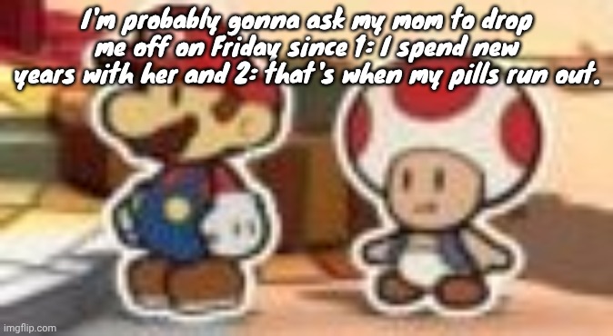 Also when I get back, I'm gonna open presents!!!! | I'm probably gonna ask my mom to drop me off on Friday since 1: I spend new years with her and 2: that's when my pills run out. | image tagged in cropped porn | made w/ Imgflip meme maker