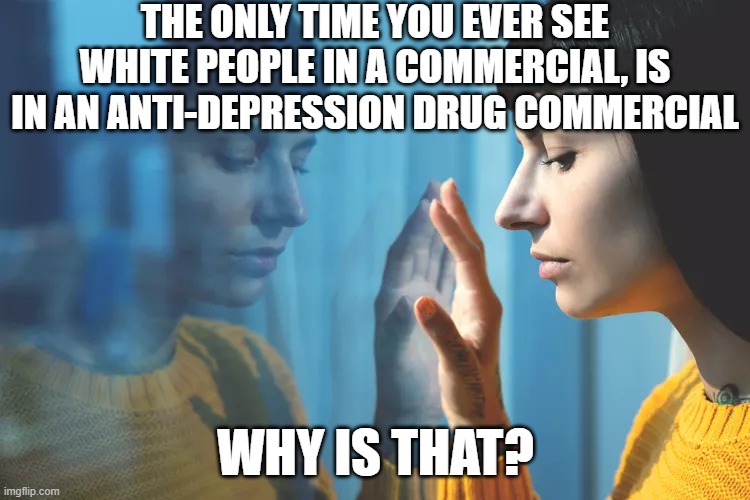 Depressed Woman | THE ONLY TIME YOU EVER SEE WHITE PEOPLE IN A COMMERCIAL, IS IN AN ANTI-DEPRESSION DRUG COMMERCIAL; WHY IS THAT? | image tagged in depressed woman | made w/ Imgflip meme maker