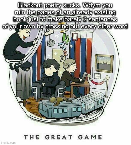 The Great Game | Blackout poetry sucks. Wdym you ruin the pages of an already existing book just to make barely 2 sentences of your own by crossing out every other word | image tagged in the great game | made w/ Imgflip meme maker