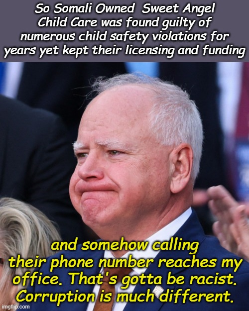 Even if it's not true, we can at least blame Trump.  He wasn't even President when He did these things!!! | So Somali Owned  Sweet Angel Child Care was found guilty of numerous child safety violations for years yet kept their licensing and funding; and somehow calling their phone number reaches my office. That's gotta be racist. Corruption is much different. | image tagged in tim walz battered and tired | made w/ Imgflip meme maker