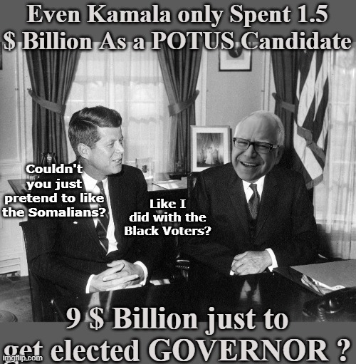 Guess he is even more off putting than her (if that's possible) | Even Kamala only Spent 1.5 $ Billion As a POTUS Candidate; Couldn't you just pretend to like the Somalians? Like I did with the Black Voters? 9 $ Billion just to get elected GOVERNOR ? | image tagged in kennedy walz 9 billion fraud meme | made w/ Imgflip meme maker