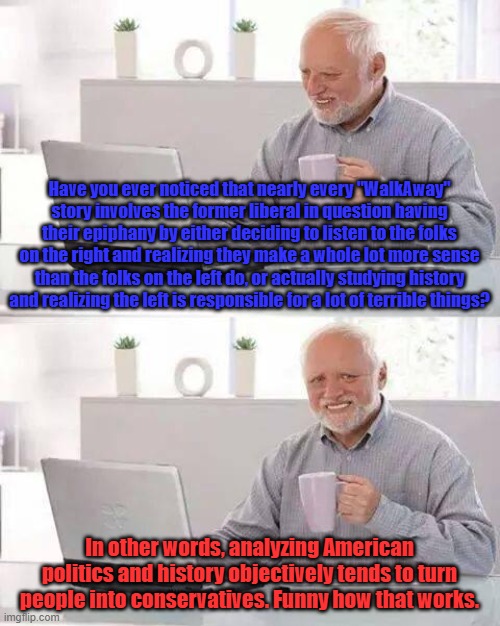 ...That is, assuming they also realize the "party switch" was a hoax. | Have you ever noticed that nearly every "WalkAway" story involves the former liberal in question having their epiphany by either deciding to listen to the folks on the right and realizing they make a whole lot more sense than the folks on the left do, or actually studying history and realizing the left is responsible for a lot of terrible things? In other words, analyzing American politics and history objectively tends to turn people into conservatives. Funny how that works. | image tagged in memes,hide the pain harold,walkaway,wrong side of history,good vs evil | made w/ Imgflip meme maker