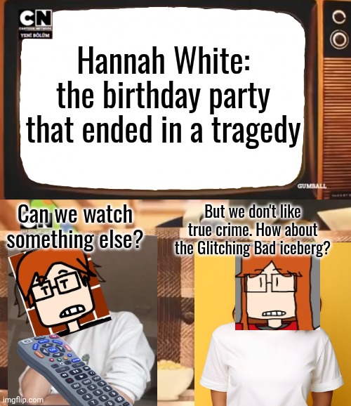 MC and CC want to watch Glitching Bad. | Hannah White: the birthday party that ended in a tragedy; But we don't like true crime. How about the Glitching Bad iceberg? Can we watch something else? | image tagged in gumball shocked after watching tv,mc,cc,glitching bad | made w/ Imgflip meme maker
