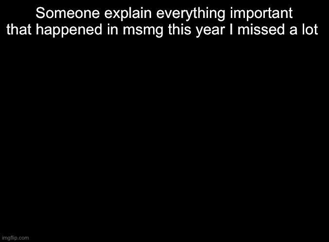 blank black | Someone explain everything important that happened in msmg this year I missed a lot | image tagged in blank black | made w/ Imgflip meme maker
