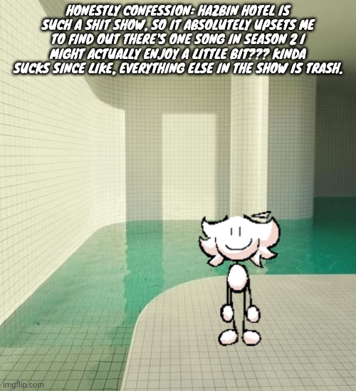 skrunkly poolrooms | HONESTLY CONFESSION: HAZBIN HOTEL IS SUCH A SHIT SHOW, SO IT ABSOLUTELY UPSETS ME TO FIND OUT THERE'S ONE SONG IN SEASON 2 I MIGHT ACTUALLY ENJOY A LITTLE BIT??? KINDA SUCKS SINCE LIKE, EVERYTHING ELSE IN THE SHOW IS TRASH. | image tagged in skrunkly poolrooms | made w/ Imgflip meme maker