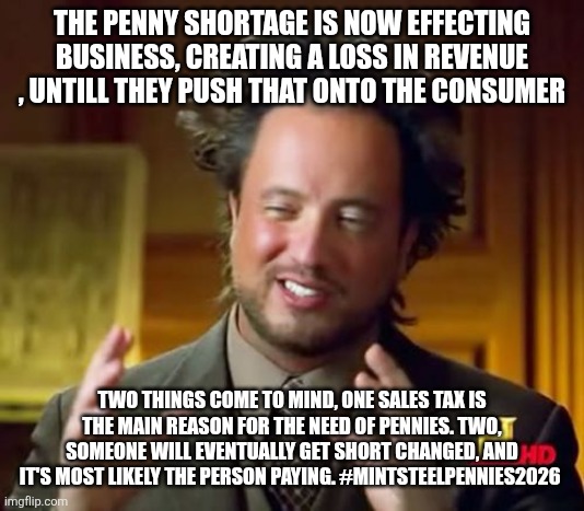 Ancient Aliens Meme | THE PENNY SHORTAGE IS NOW EFFECTING BUSINESS, CREATING A LOSS IN REVENUE , UNTILL THEY PUSH THAT ONTO THE CONSUMER; TWO THINGS COME TO MIND, ONE SALES TAX IS THE MAIN REASON FOR THE NEED OF PENNIES. TWO, SOMEONE WILL EVENTUALLY GET SHORT CHANGED, AND IT'S MOST LIKELY THE PERSON PAYING. #MINTSTEELPENNIES2026 | image tagged in memes,ancient aliens | made w/ Imgflip meme maker