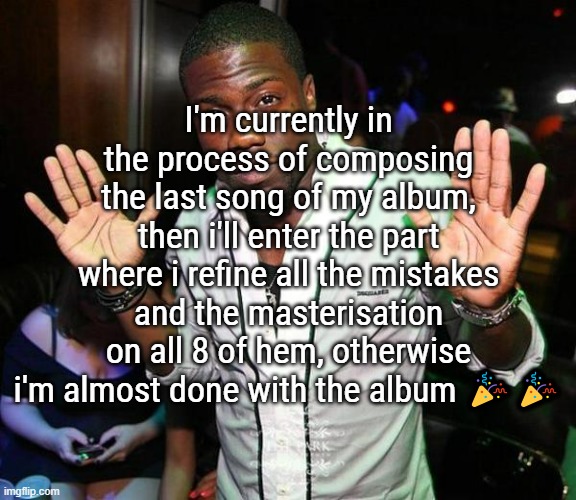 I will soon end this suffering of "no this song doesnt fit the whole vibe" | I'm currently in the process of composing the last song of my album, then i'll enter the part where i refine all the mistakes and the masterisation on all 8 of hem, otherwise i'm almost done with the album 🎉🎉 | image tagged in kevin hart hands up | made w/ Imgflip meme maker