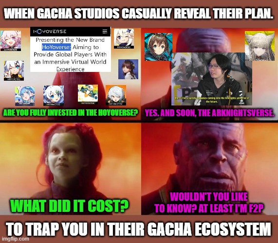 When gacha has consumed your life | WHEN GACHA STUDIOS CASUALLY REVEAL THEIR PLAN. ARE YOU FULLY INVESTED IN THE HOYOVERSE? YES. AND SOON, THE ARKNIGHTSVERSE. WOULDN'T YOU LIKE TO KNOW? AT LEAST I'M F2P; WHAT DID IT COST? TO TRAP YOU IN THEIR GACHA ECOSYSTEM | image tagged in thanos what did it cost,gacha,video games,funny,genshin impact,addiction | made w/ Imgflip meme maker