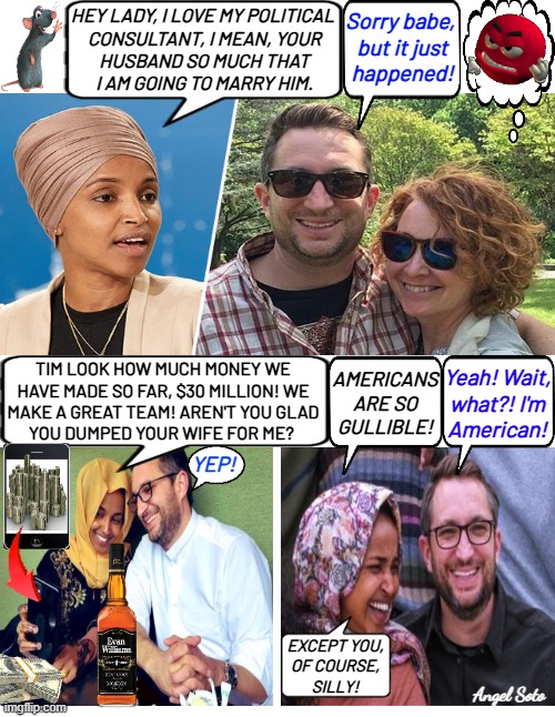 Ilhan Omar is corrupt and stole her husband | HEY LADY, I LOVE MY POLITICAL 
CONSULTANT, I MEAN, YOUR
HUSBAND SO MUCH THAT
I AM GOING TO MARRY HIM. Sorry babe, 
but it just
happened! TIM LOOK HOW MUCH MONEY WE
HAVE MADE SO FAR, $30 MILLION! WE
MAKE A GREAT TEAM! AREN'T YOU GLAD
YOU DUMPED YOUR WIFE FOR ME? Yeah! Wait,
what?! I'm
American! AMERICANS
ARE SO
GULLIBLE! YEP! EXCEPT YOU,
OF COURSE,
SILLY! Angel Soto | image tagged in ilhan omar and her political consultant,minnesota,congress,corrupt,americans,cheating husband | made w/ Imgflip meme maker