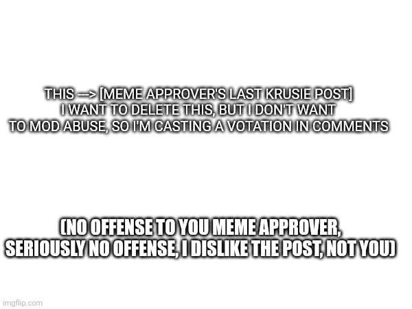 Lasts 24 hour, everyone can vote, no bronze silver gold | THIS ---> [MEME APPROVER'S LAST KRUSIE POST]
I WANT TO DELETE THIS, BUT I DON'T WANT TO MOD ABUSE, SO I'M CASTING A VOTATION IN COMMENTS; (NO OFFENSE TO YOU MEME APPROVER, SERIOUSLY NO OFFENSE, I DISLIKE THE POST, NOT YOU) | made w/ Imgflip meme maker