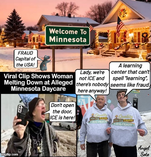 Reports of fraud in Minnesota causes liberal meltdown | FRAUD
Capital of
the USA! A learning center that can't spell "learning", seems like fraud. Lady, we're
not ICE and 
there's nobody
here anyway! Don't open
the door,
ICE is here! Angel
 Soto | image tagged in welcome to minnesota sign liberal meltdown,fraud,government corruption,ice,screaming liberal,democrats | made w/ Imgflip meme maker