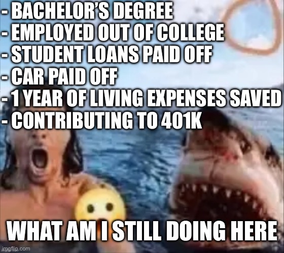 I u | - BACHELOR’S DEGREE
- EMPLOYED OUT OF COLLEGE
- STUDENT LOANS PAID OFF
- CAR PAID OFF
- 1 YEAR OF LIVING EXPENSES SAVED
- CONTRIBUTING TO 401K; WHAT AM I STILL DOING HERE | image tagged in shark | made w/ Imgflip meme maker