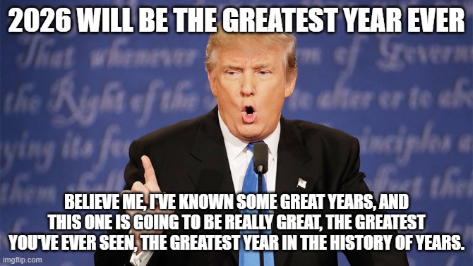 Donald Trump Wrong | 2026 WILL BE THE GREATEST YEAR EVER; BELIEVE ME, I'VE KNOWN SOME GREAT YEARS, AND THIS ONE IS GOING TO BE REALLY GREAT, THE GREATEST YOU'VE EVER SEEN, THE GREATEST YEAR IN THE HISTORY OF YEARS. | image tagged in donald trump wrong | made w/ Imgflip meme maker