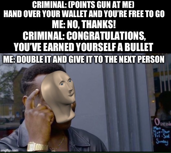 Don’t go into shady alleys without a weapon…or in this case, your intelligence | CRIMINAL: (POINTS GUN AT ME) 
HAND OVER YOUR WALLET AND YOU’RE FREE TO GO; ME: NO, THANKS! CRIMINAL: CONGRATULATIONS, YOU’VE EARNED YOURSELF A BULLET; ME: DOUBLE IT AND GIVE IT TO THE NEXT PERSON | image tagged in kommin since,meme man,double it and give it to the next person,smort,smart black guy | made w/ Imgflip meme maker
