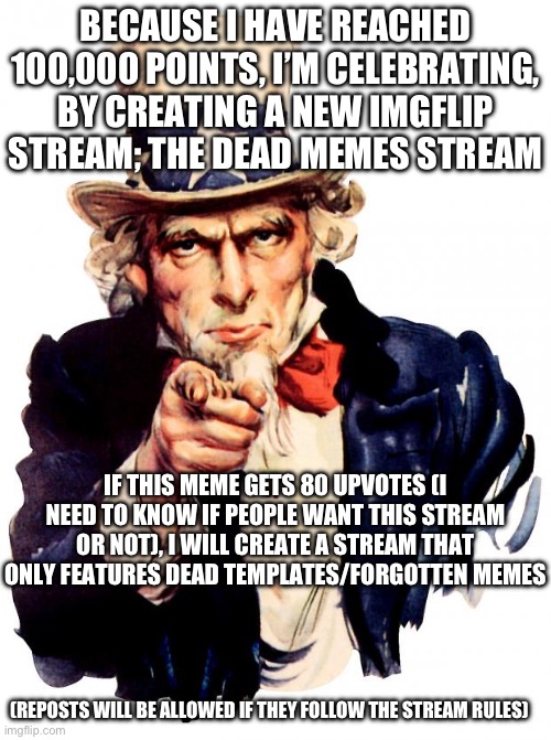 If I create this stream, I will chose 5 moderators. I will also leave the link in the comments. | BECAUSE I HAVE REACHED 100,000 POINTS, I’M CELEBRATING, BY CREATING A NEW IMGFLIP STREAM; THE DEAD MEMES STREAM; IF THIS MEME GETS 80 UPVOTES (I NEED TO KNOW IF PEOPLE WANT THIS STREAM OR NOT), I WILL CREATE A STREAM THAT ONLY FEATURES DEAD TEMPLATES/FORGOTTEN MEMES; (REPOSTS WILL BE ALLOWED IF THEY FOLLOW THE STREAM RULES) | image tagged in memes,uncle sam,thank you for the 100,points,dead memes,new stream | made w/ Imgflip meme maker
