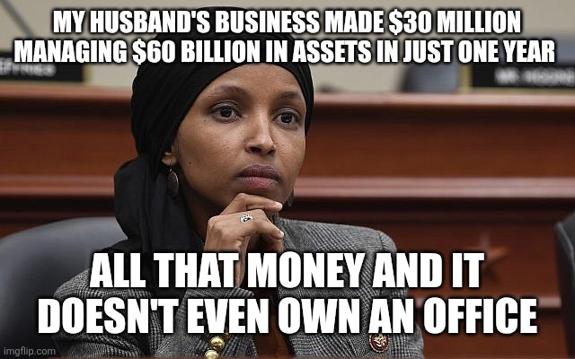 Ilhan Omar Something | MY HUSBAND'S BUSINESS MADE $30 MILLION MANAGING $60 BILLION IN ASSETS IN JUST ONE YEAR; ALL THAT MONEY AND IT DOESN'T EVEN OWN AN OFFICE | image tagged in ilhan omar something | made w/ Imgflip meme maker