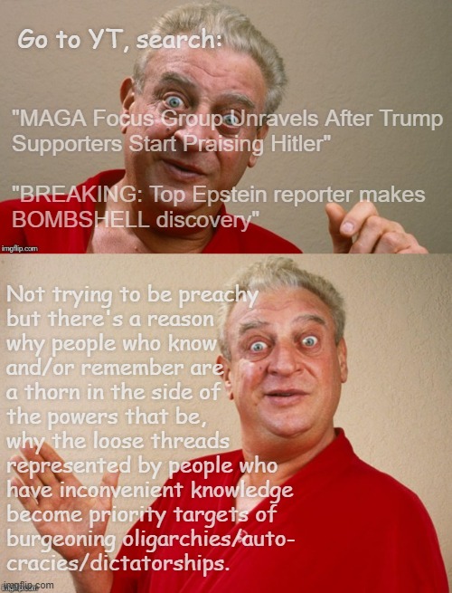 Heya, Trump-cult kids, ya got a spare 15 minutes? | Go to YT, search:; "MAGA Focus Group Unravels After Trump
Supporters Start Praising Hitler"
 
"BREAKING: Top Epstein reporter makes
BOMBSHELL discovery"; Not trying to be preachy
but there's a reason
why people who know
and/or remember are
a thorn in the side of
the powers that be,
why the loose threads
represented by people who
have inconvenient knowledge
become priority targets of
burgeoning oligarchies/auto-
cracies/dictatorships. | image tagged in rodney dangerfield,oops,lol,too funny | made w/ Imgflip meme maker