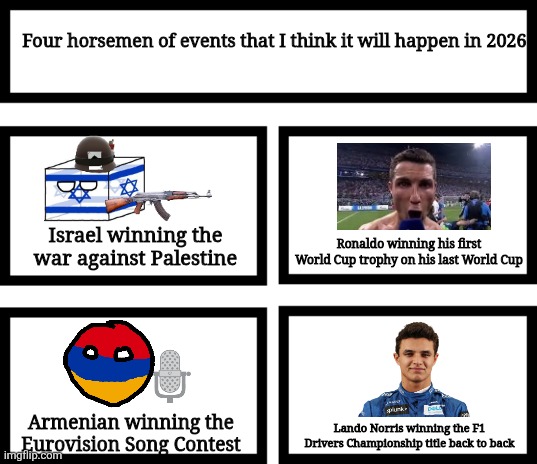 I present to you the 2026 version of a meme I made 3 years ago since 2026 is tomorrow | Four horsemen of events that I think it will happen in 2026; Israel winning the war against Palestine; Ronaldo winning his first World Cup trophy on his last World Cup; Lando Norris winning the F1 Drivers Championship title back to back; Armenian winning the Eurovision Song Contest | image tagged in 4 horsemen of,2026,eurovision,israel,f1,world cup | made w/ Imgflip meme maker